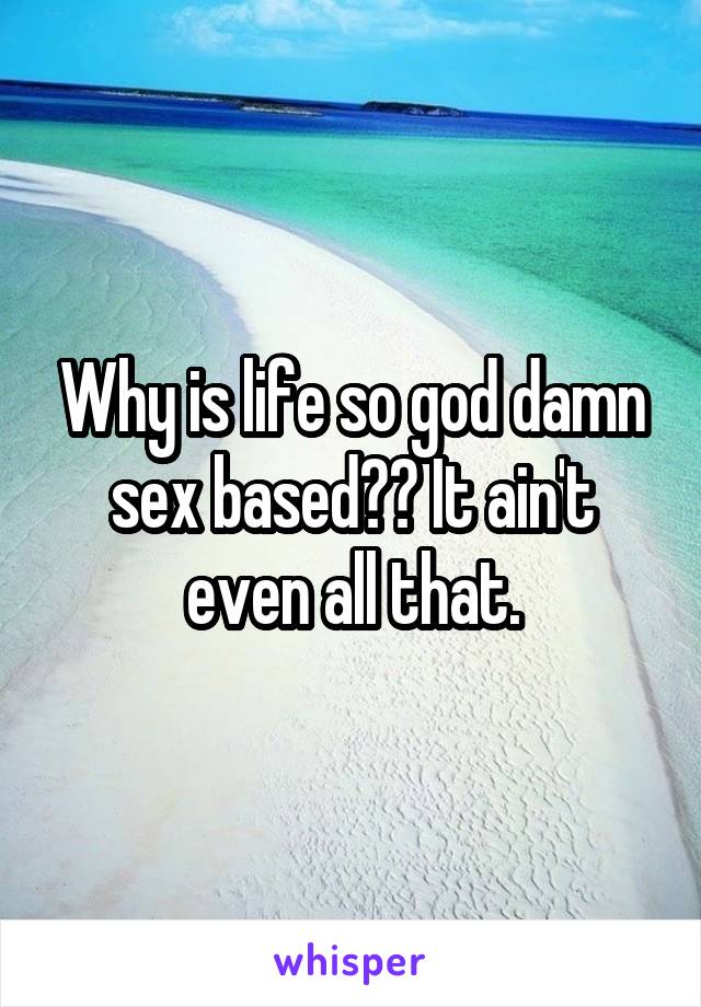 Why is life so god damn sex based?? It ain't even all that.