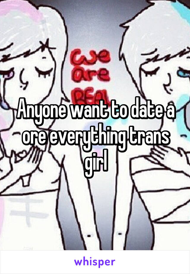 Anyone want to date a ore everything trans girl