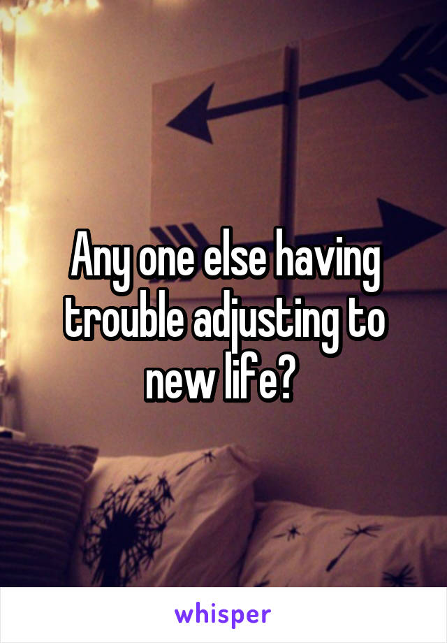 Any one else having trouble adjusting to new life? 