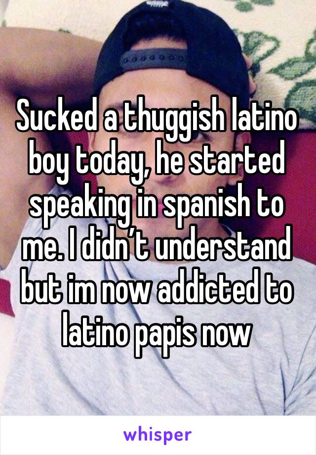 Sucked a thuggish latino boy today, he started speaking in spanish to me. I didn’t understand but im now addicted to latino papis now