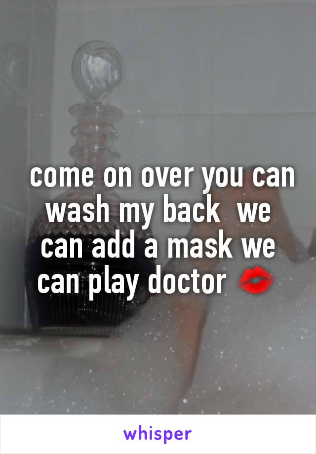  come on over you can wash my back  we can add a mask we can play doctor 💋