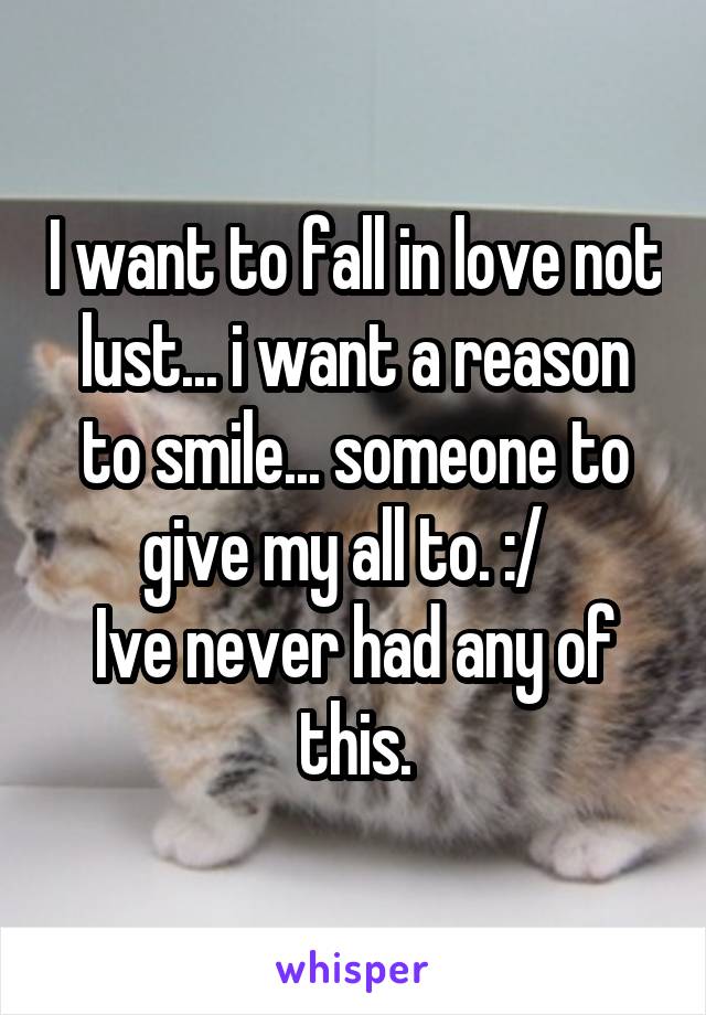 I want to fall in love not lust... i want a reason to smile... someone to give my all to. :/  
Ive never had any of this.