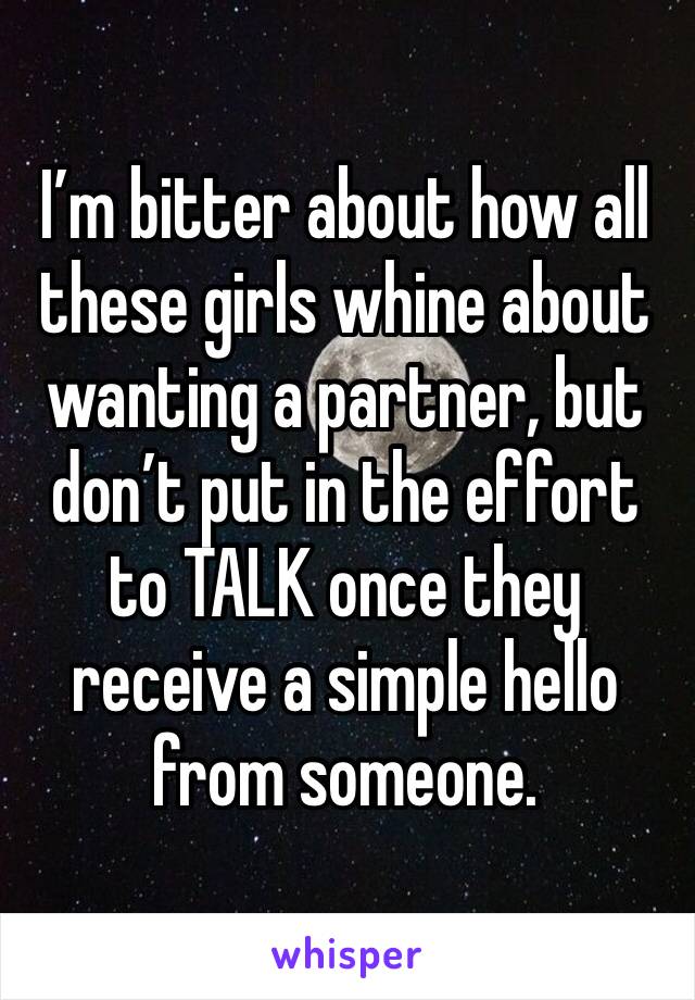 I’m bitter about how all these girls whine about wanting a partner, but don’t put in the effort to TALK once they receive a simple hello from someone.