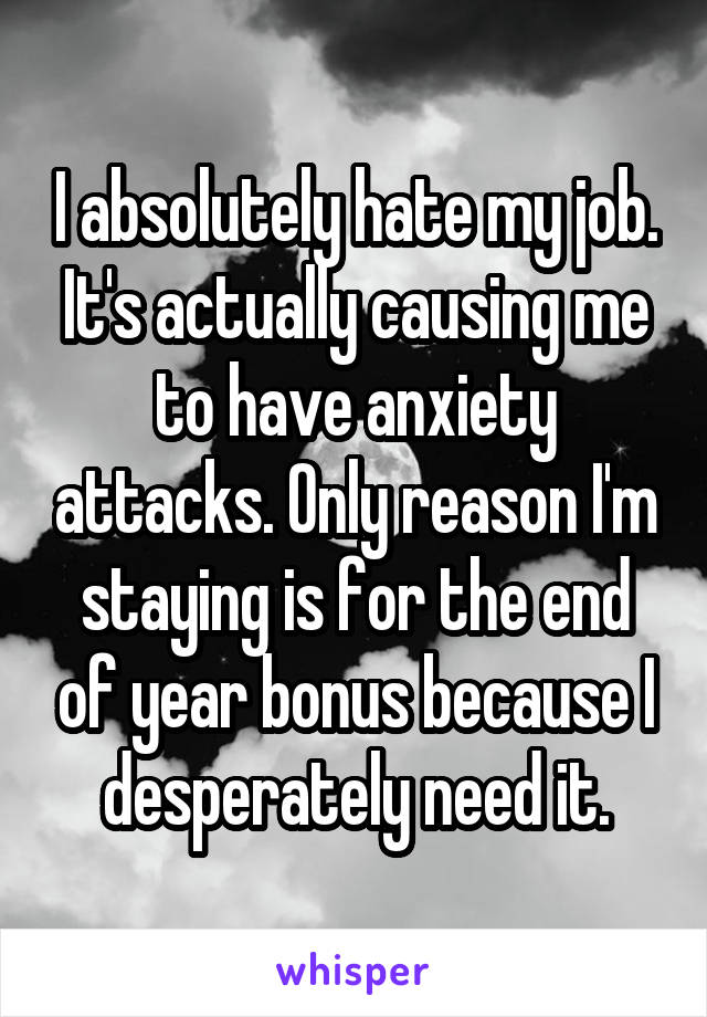 I absolutely hate my job. It's actually causing me to have anxiety attacks. Only reason I'm staying is for the end of year bonus because I desperately need it.
