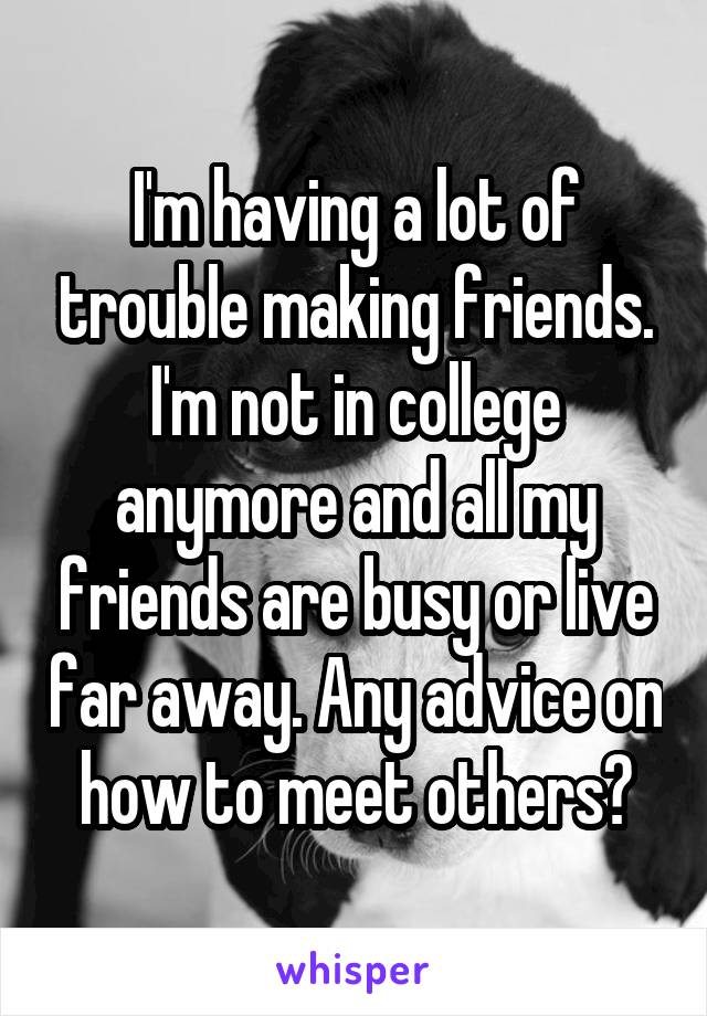 I'm having a lot of trouble making friends. I'm not in college anymore and all my friends are busy or live far away. Any advice on how to meet others?
