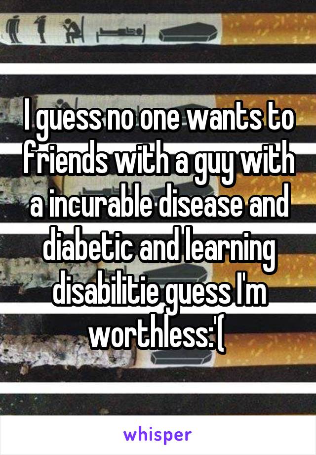 I guess no one wants to friends with a guy with a incurable disease and diabetic and learning disabilitie guess I'm worthless:'( 