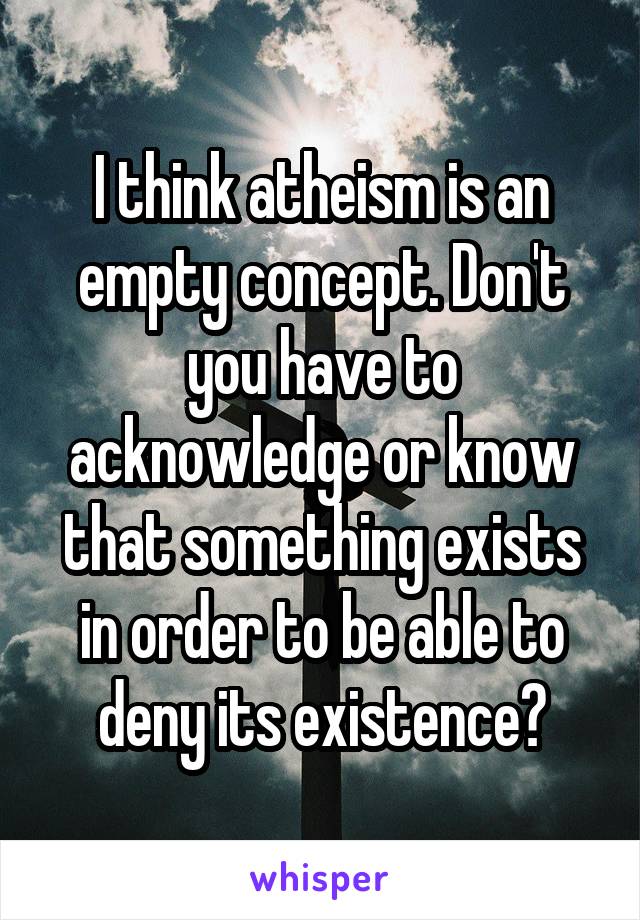 I think atheism is an empty concept. Don't you have to acknowledge or know that something exists in order to be able to deny its existence?