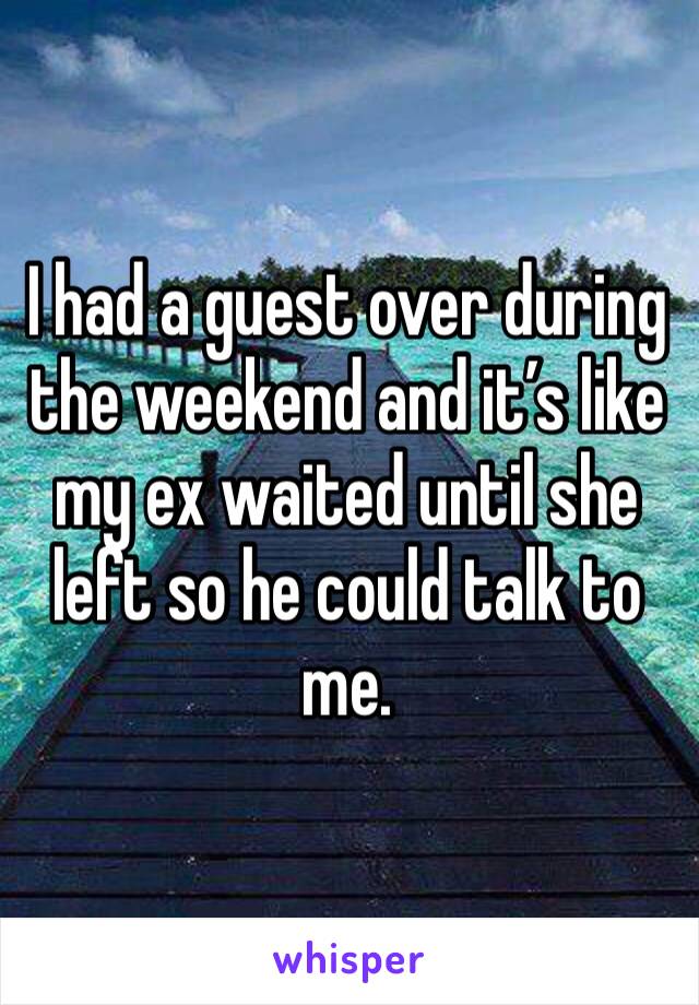I had a guest over during the weekend and it’s like my ex waited until she left so he could talk to me. 