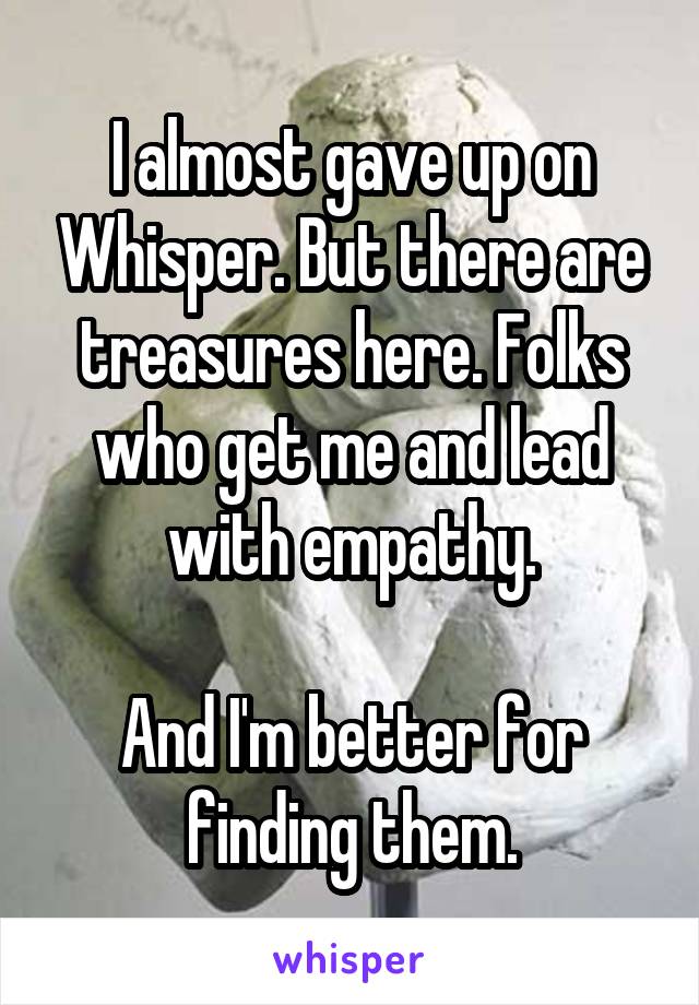 I almost gave up on Whisper. But there are treasures here. Folks who get me and lead with empathy.

And I'm better for finding them.