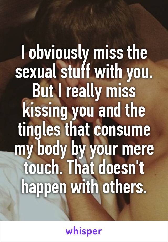 I obviously miss the sexual stuff with you. But I really miss kissing you and the tingles that consume my body by your mere touch. That doesn't happen with others.