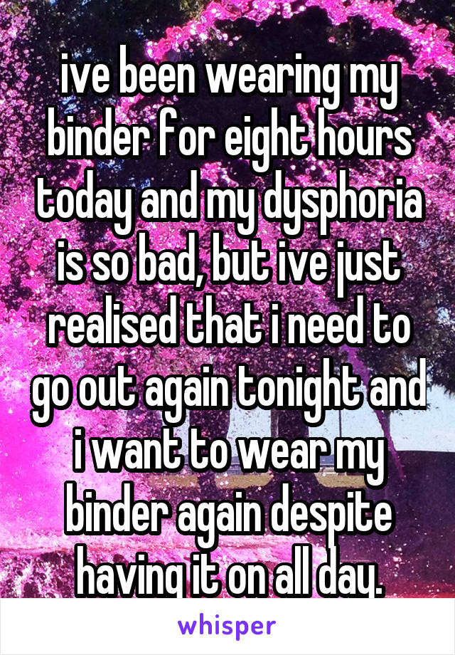 ive been wearing my binder for eight hours today and my dysphoria is so bad, but ive just realised that i need to go out again tonight and i want to wear my binder again despite having it on all day.