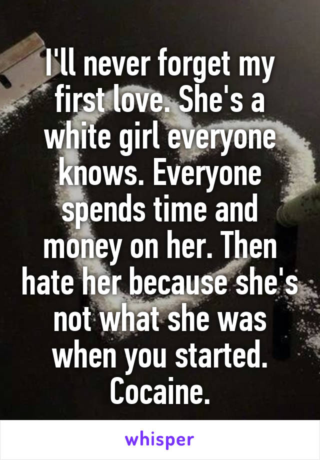 I'll never forget my first love. She's a white girl everyone knows. Everyone spends time and money on her. Then hate her because she's not what she was when you started. Cocaine.