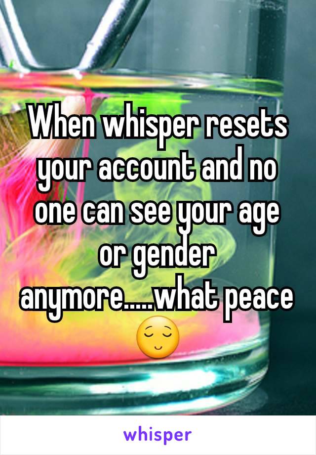 When whisper resets your account and no one can see your age or gender anymore.....what peace 😌