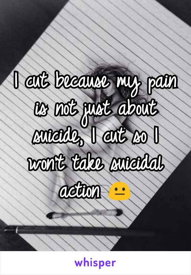 I cut because my pain is not just about suicide, I cut so I won't take suicidal action 😐