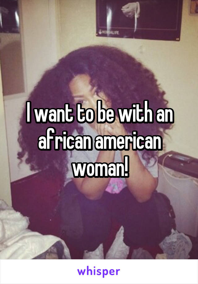 I want to be with an african american woman!