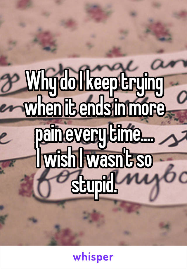Why do I keep trying when it ends in more pain every time....
I wish I wasn't so stupid.