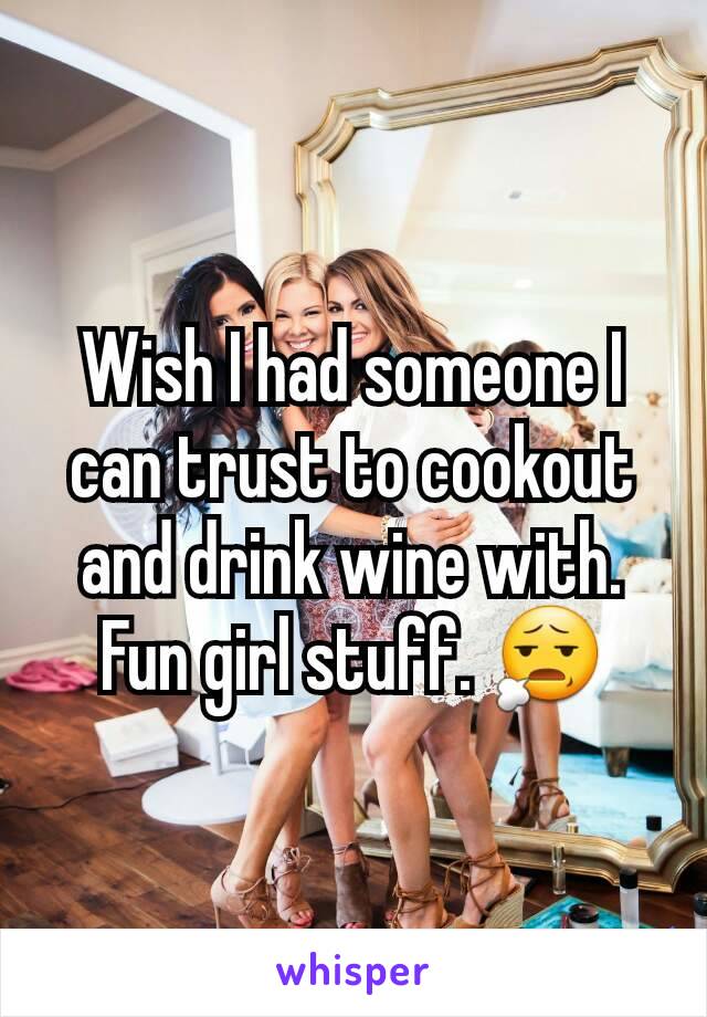 Wish I had someone I can trust to cookout and drink wine with. Fun girl stuff. 😧