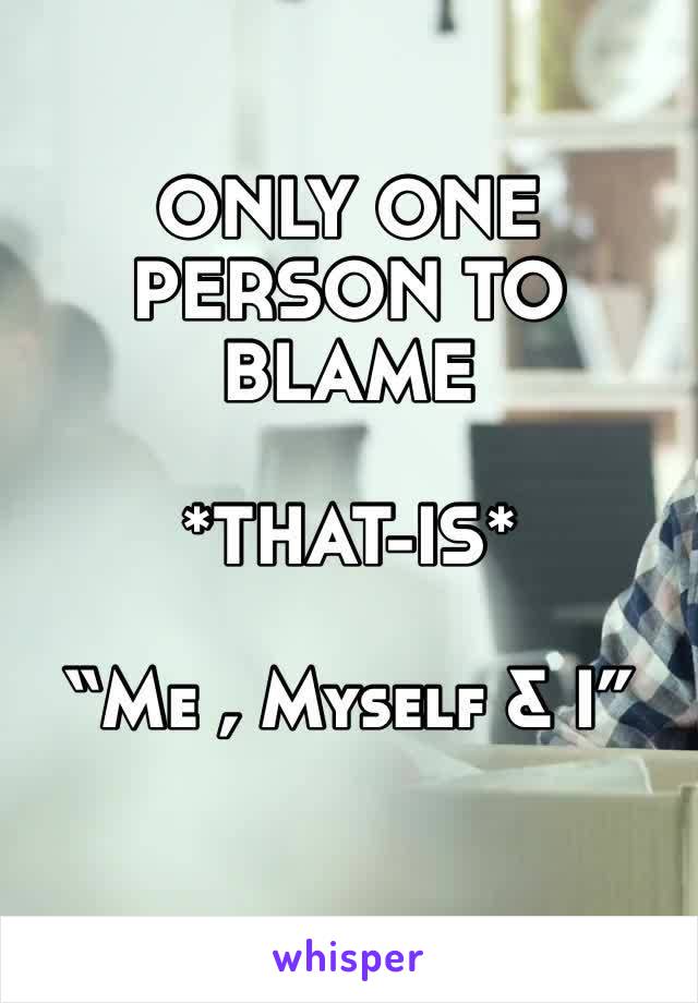 ONLY ONE PERSON TO BLAME 

*THAT-IS*

“Me , Myself & I”
