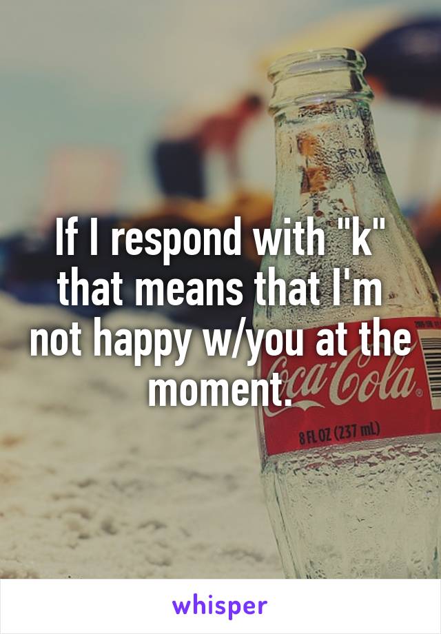 If I respond with "k" that means that I'm not happy w/you at the moment.