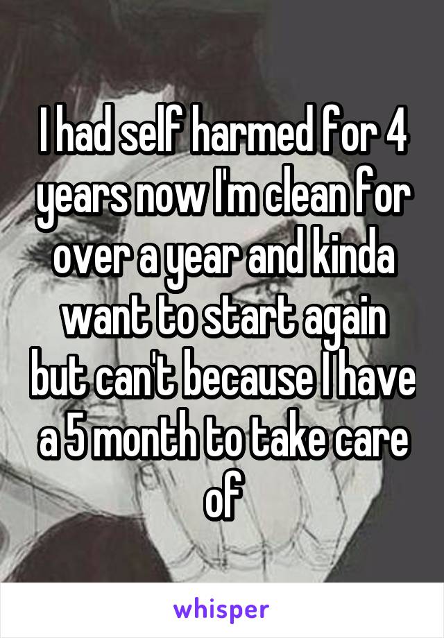 I had self harmed for 4 years now I'm clean for over a year and kinda want to start again but can't because I have a 5 month to take care of