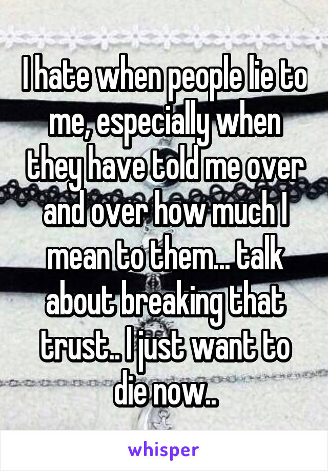 I hate when people lie to me, especially when they have told me over and over how much I mean to them... talk about breaking that trust.. I just want to die now..