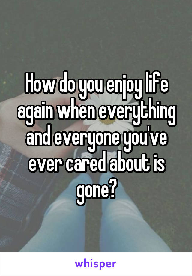 How do you enjoy life again when everything and everyone you've ever cared about is gone?