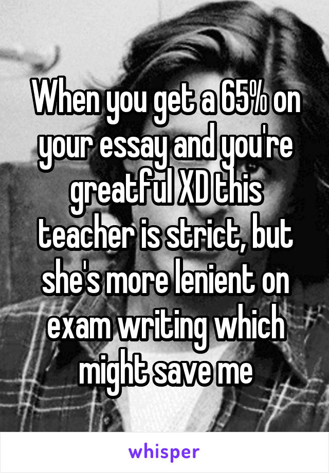 When you get a 65% on your essay and you're greatful XD this teacher is strict, but she's more lenient on exam writing which might save me