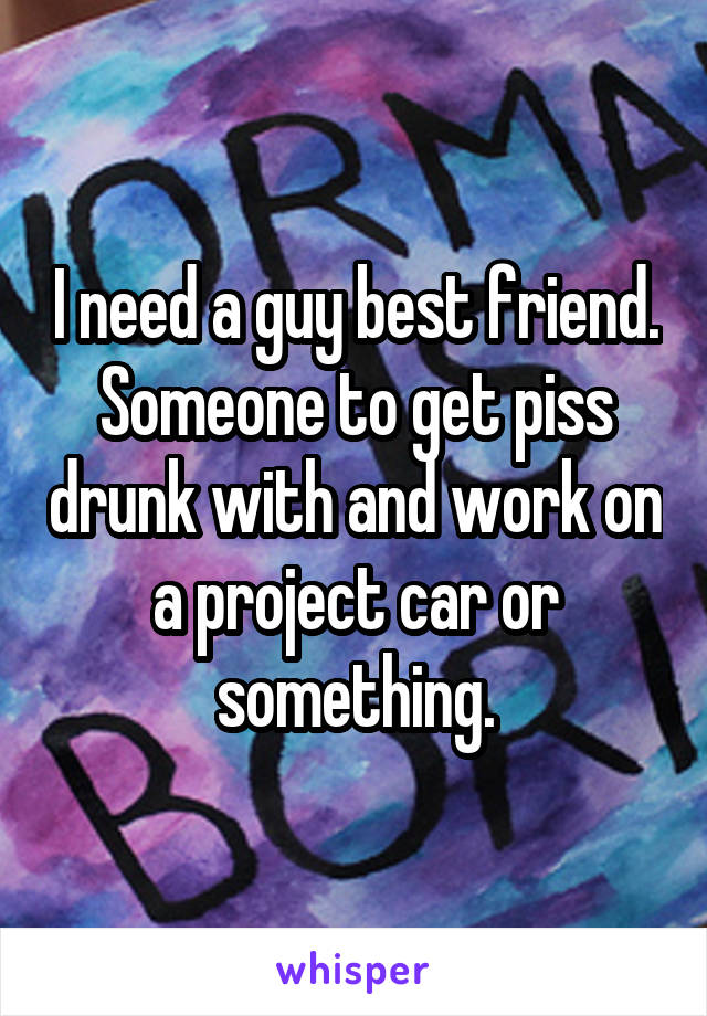 I need a guy best friend. Someone to get piss drunk with and work on a project car or something.