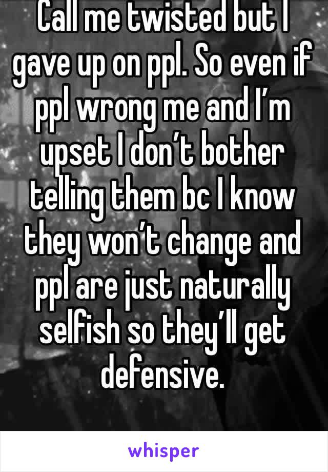 Call me twisted but I gave up on ppl. So even if ppl wrong me and I’m upset I don’t bother telling them bc I know they won’t change and ppl are just naturally selfish so they’ll get defensive.