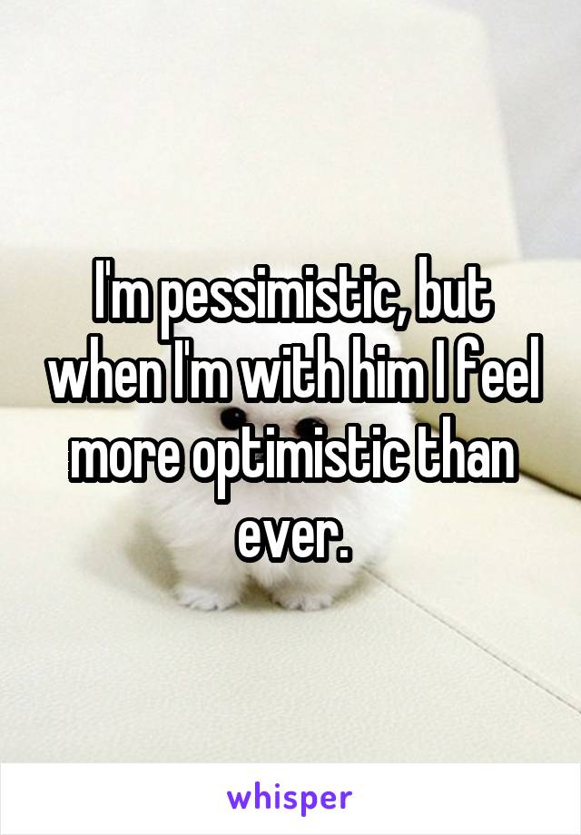 I'm pessimistic, but when I'm with him I feel more optimistic than ever.