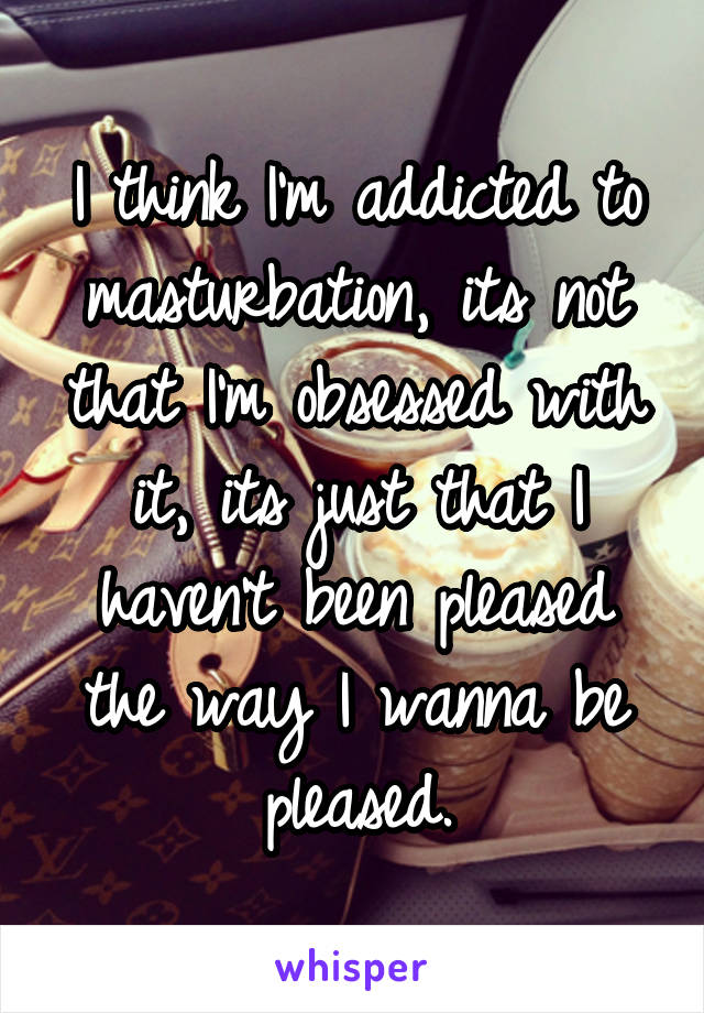 I think I'm addicted to masturbation, its not that I'm obsessed with it, its just that I haven't been pleased the way I wanna be pleased.