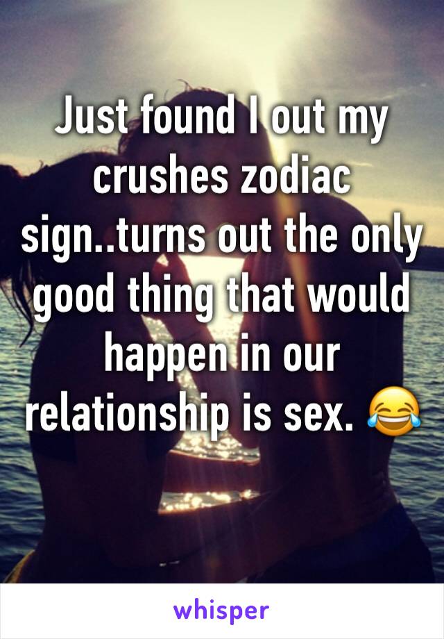 Just found I out my crushes zodiac sign..turns out the only good thing that would happen in our relationship is sex. 😂