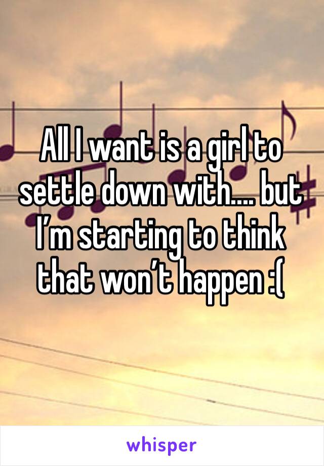 All I want is a girl to settle down with.... but I’m starting to think that won’t happen :(