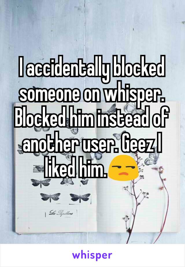 I accidentally blocked someone on whisper. Blocked him instead of another user. Geez I liked him.😒