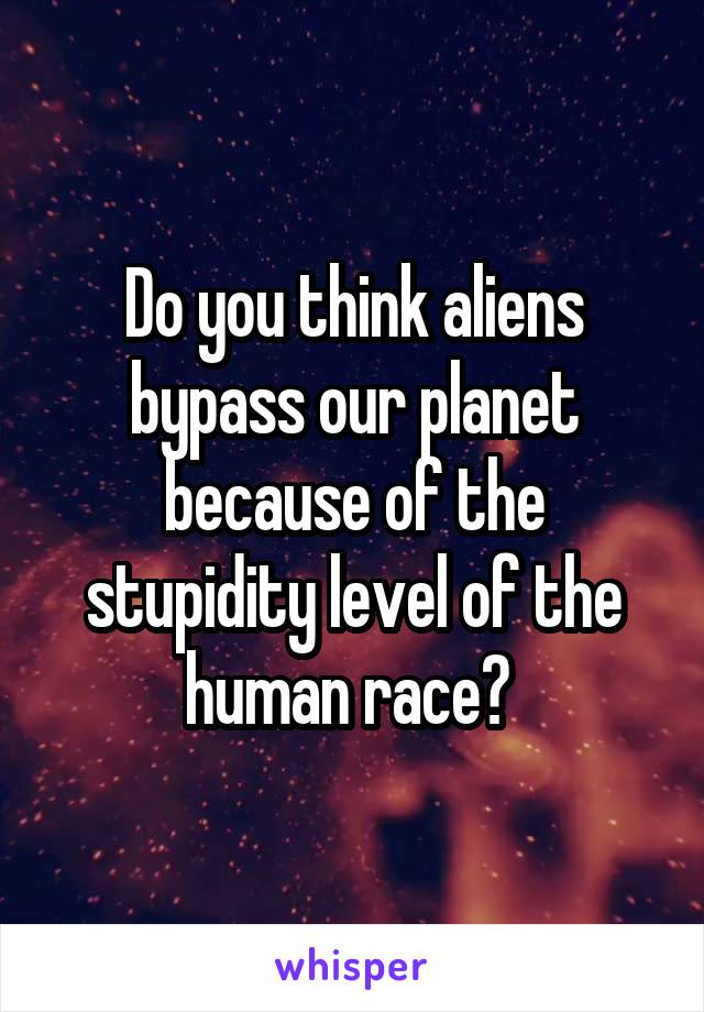 Do you think aliens bypass our planet because of the stupidity level of the human race? 