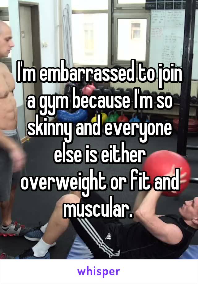I'm embarrassed to join a gym because I'm so skinny and everyone else is either overweight or fit and muscular. 
