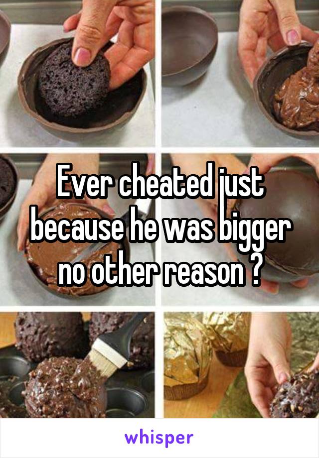 Ever cheated just because he was bigger no other reason ?