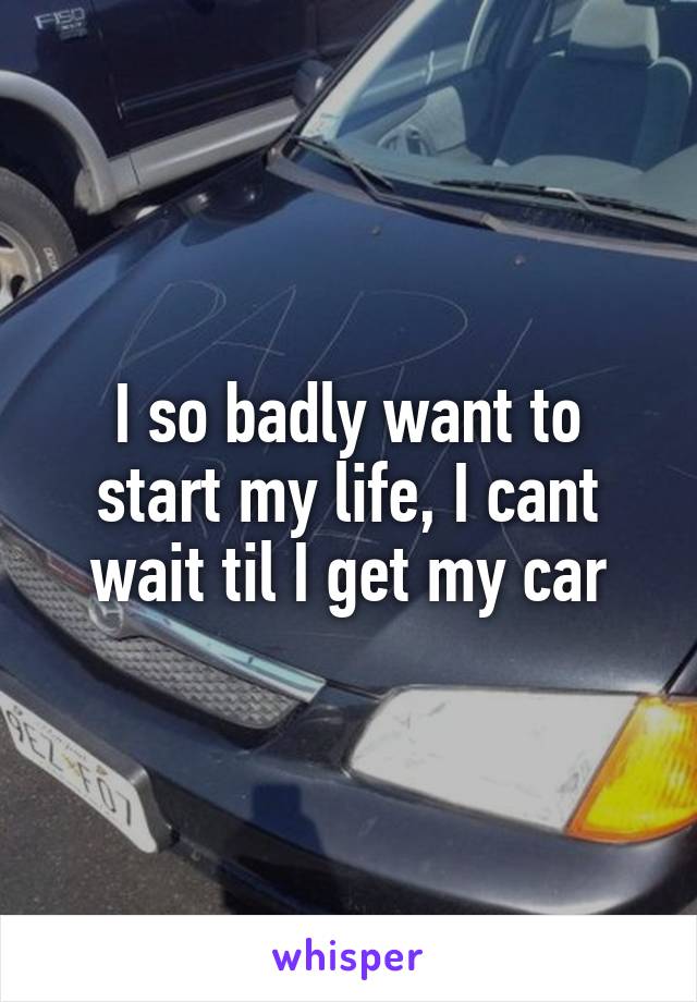 I so badly want to start my life, I cant wait til I get my car