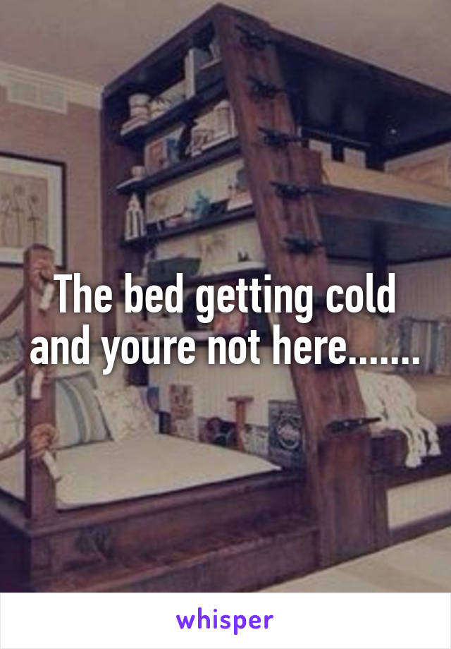 The bed getting cold and youre not here.......
