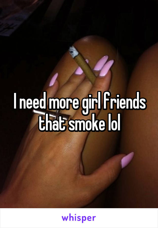 I need more girl friends that smoke lol