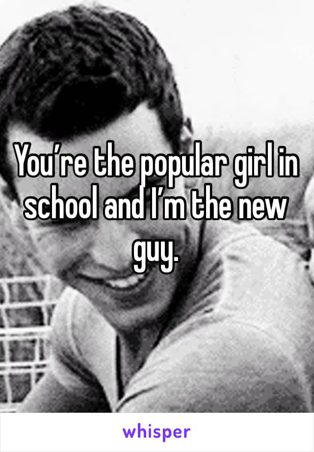 You’re the popular girl in school and I’m the new guy.