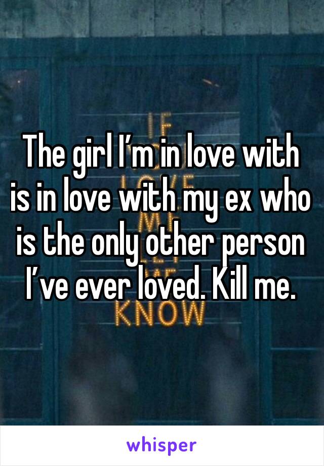 The girl I’m in love with is in love with my ex who is the only other person I’ve ever loved. Kill me. 