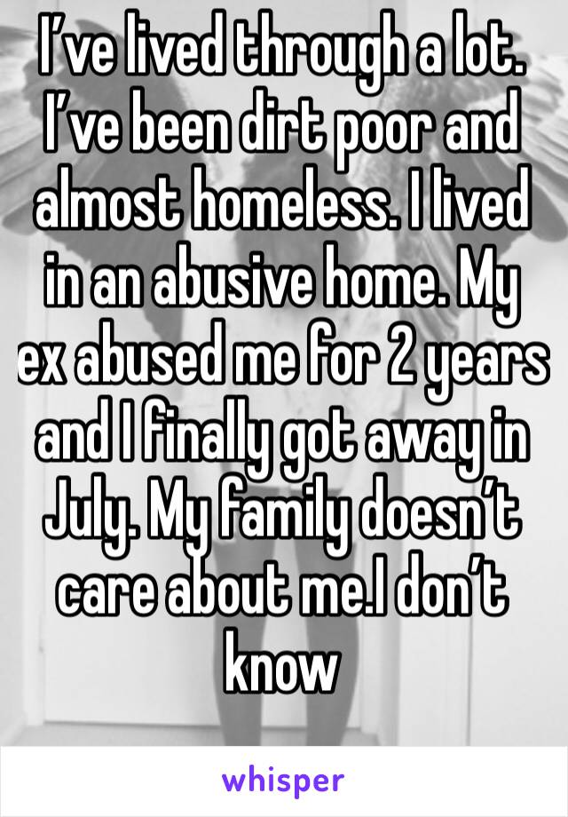 I’ve lived through a lot. I’ve been dirt poor and almost homeless. I lived in an abusive home. My ex abused me for 2 years and I finally got away in July. My family doesn’t care about me.I don’t know 