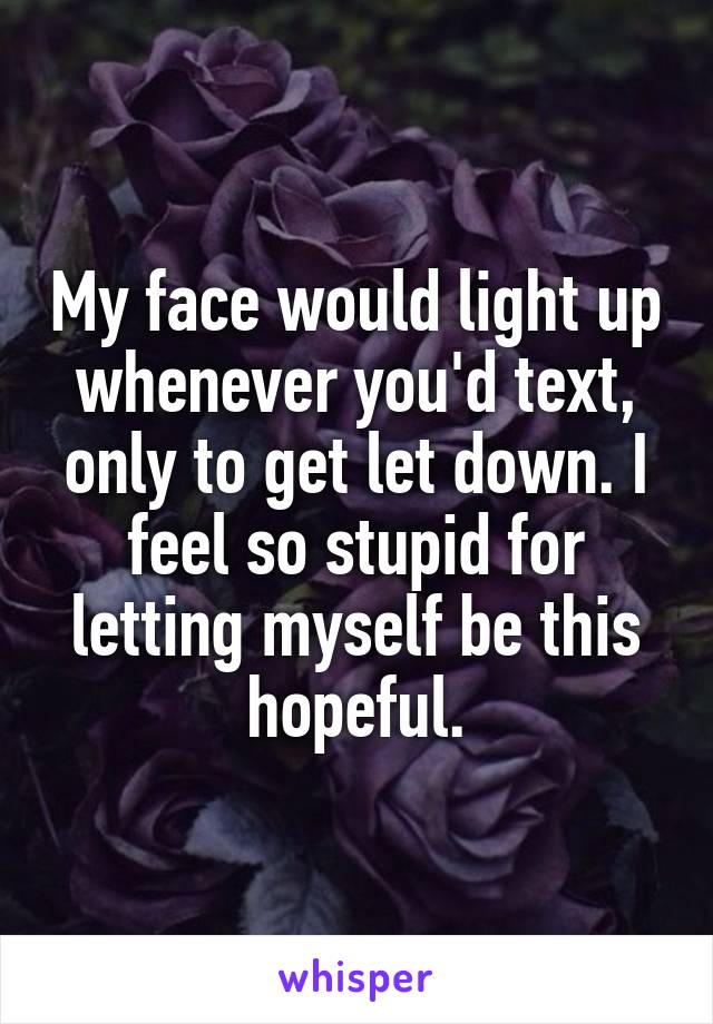 My face would light up whenever you'd text, only to get let down. I feel so stupid for letting myself be this hopeful.