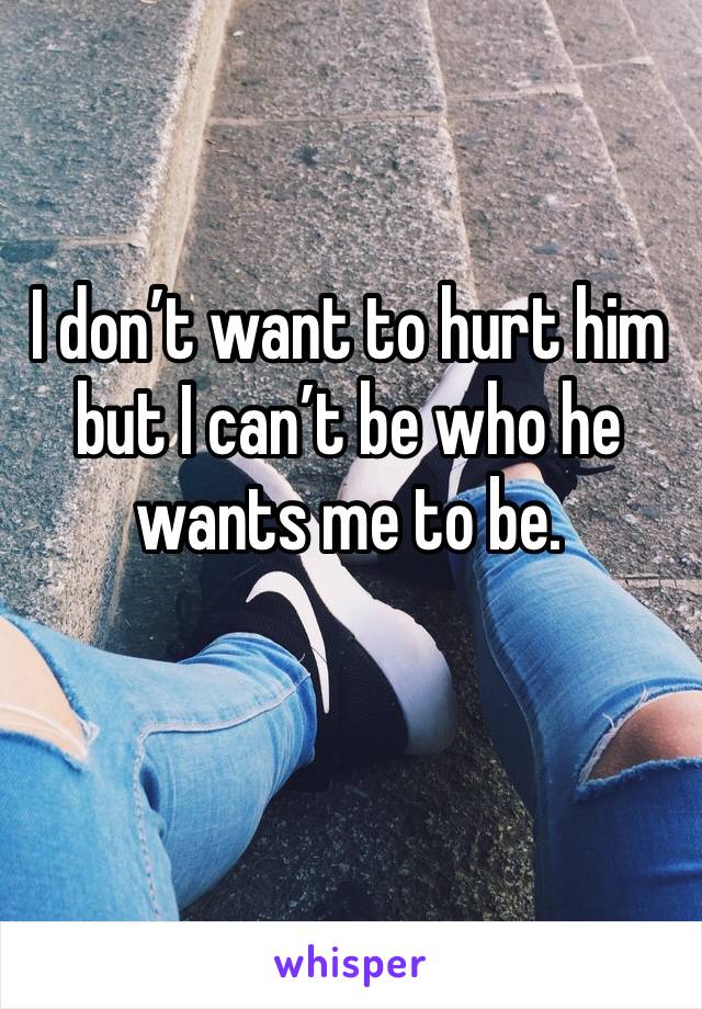 I don’t want to hurt him but I can’t be who he wants me to be. 