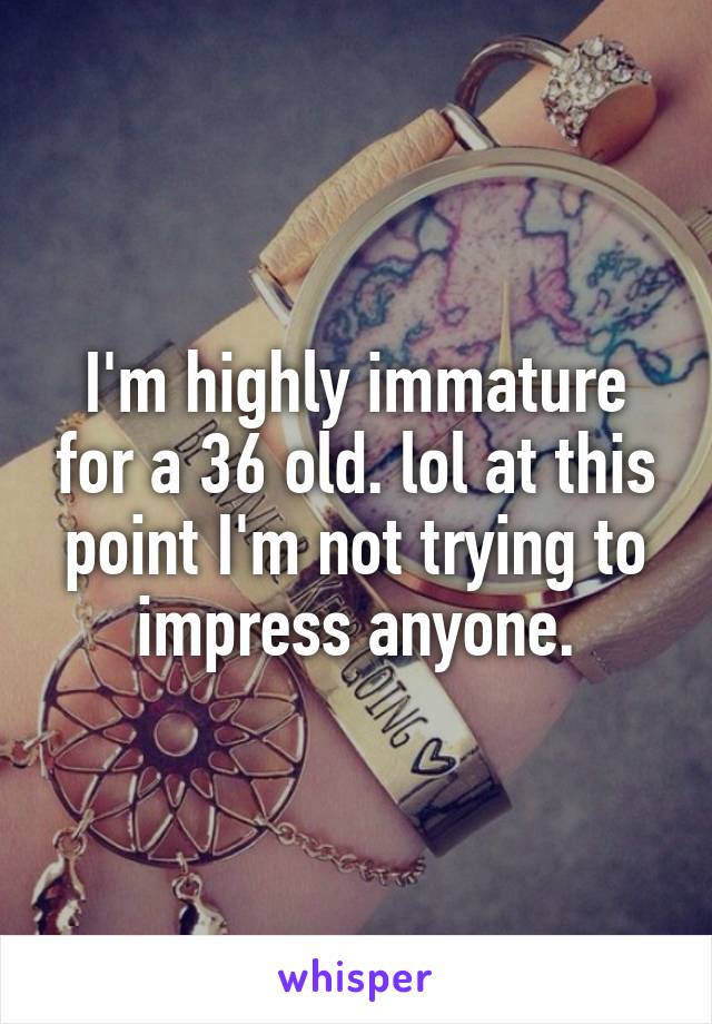 I'm highly immature for a 36 old. lol at this point I'm not trying to impress anyone.