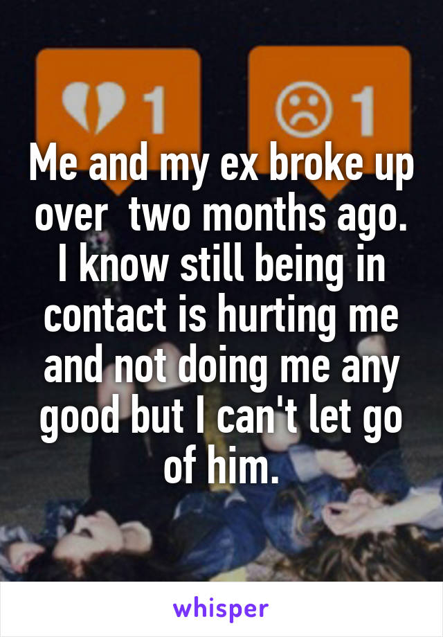 Me and my ex broke up over  two months ago. I know still being in contact is hurting me and not doing me any good but I can't let go of him.