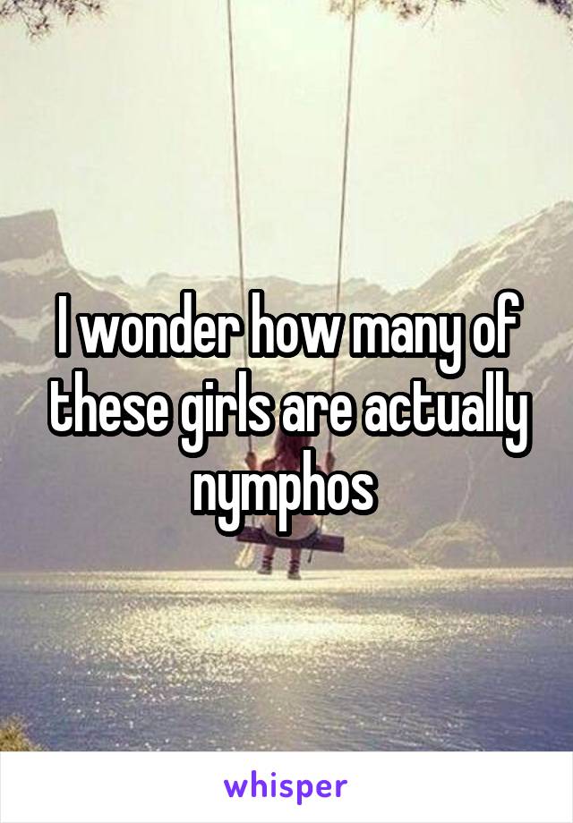 I wonder how many of these girls are actually nymphos 