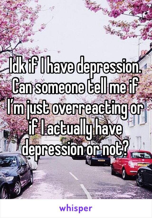 Idk if I have depression. Can someone tell me if I’m just overreacting or if I actually have depression or not?