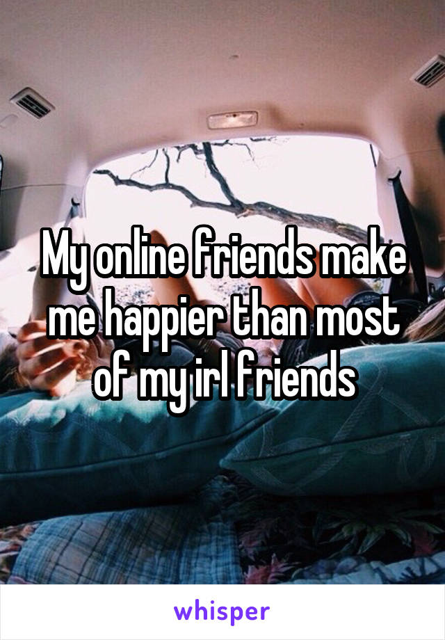 My online friends make me happier than most of my irl friends
